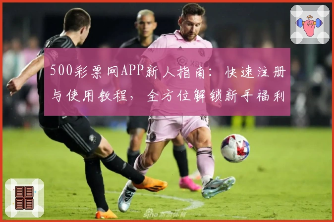 500彩票网APP新人指南：快速注册与使用教程，全方位解锁新手福利