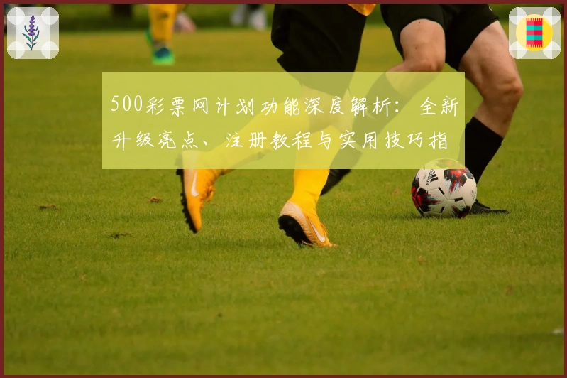 500彩票网计划功能深度解析：全新升级亮点、注册教程与实用技巧指南
