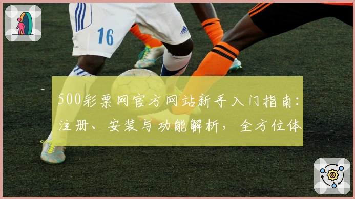 500彩票网官方网站新手入门指南：注册、安装与功能解析，全方位体验便利服务