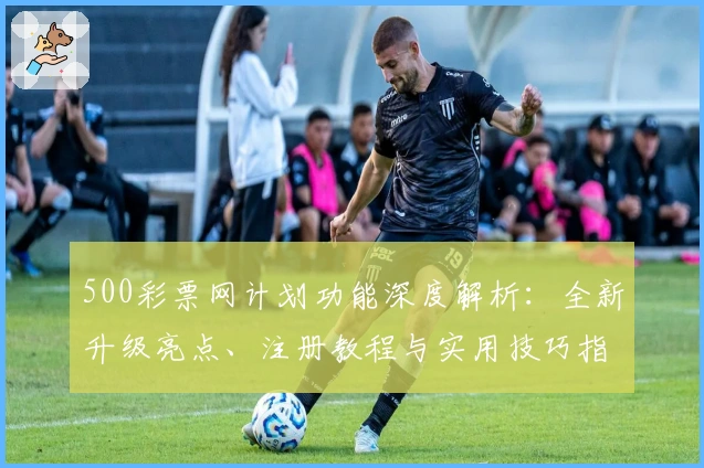 500彩票网计划功能深度解析：全新升级亮点、注册教程与实用技巧指南