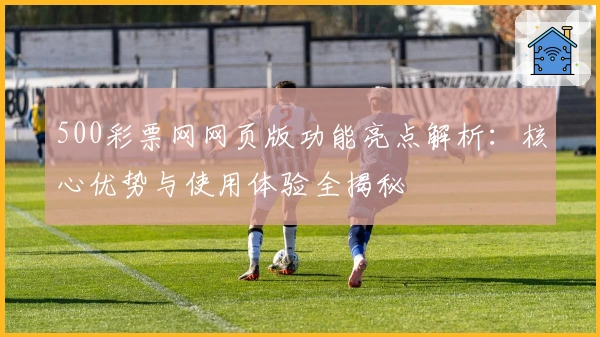 500彩票网网页版功能亮点解析：核心优势与使用体验全揭秘