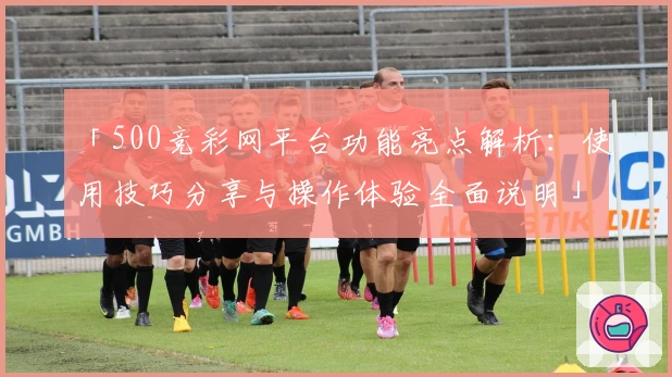 「500竞彩网平台功能亮点解析：使用技巧分享与操作体验全面说明」