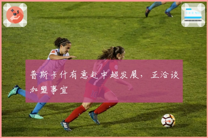 普斯卡什有意赴中超发展，正洽谈加盟事宜