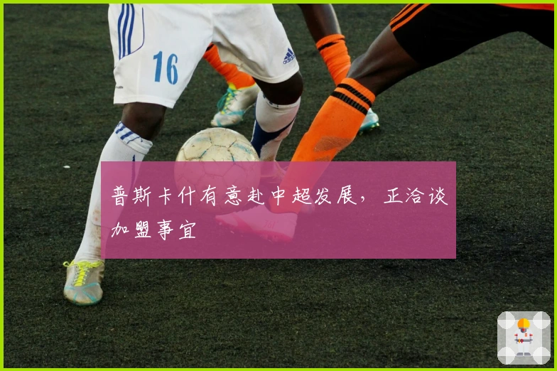 普斯卡什有意赴中超发展，正洽谈加盟事宜