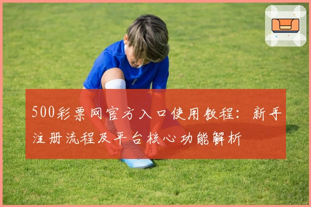 500彩票网官方入口使用教程：新手注册流程及平台核心功能解析
