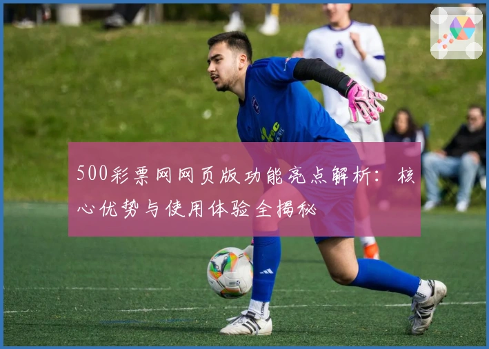 500彩票网网页版功能亮点解析：核心优势与使用体验全揭秘