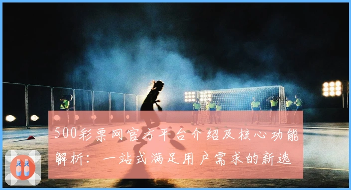 500彩票网官方平台介绍及核心功能解析：一站式满足用户需求的新选择
