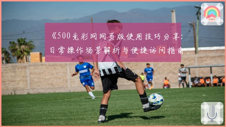 《500竞彩网网页版使用技巧分享：日常操作场景解析与便捷访问指南》